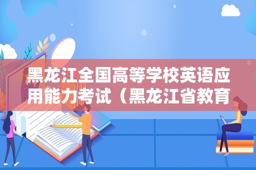 黑龙江全国高等学校英语应用能力考试（黑龙江省教育考试官网）