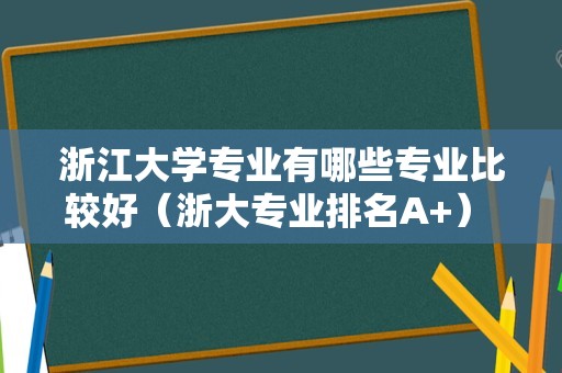 浙江大学专业有哪些专业比较好（浙大专业排名A+） 