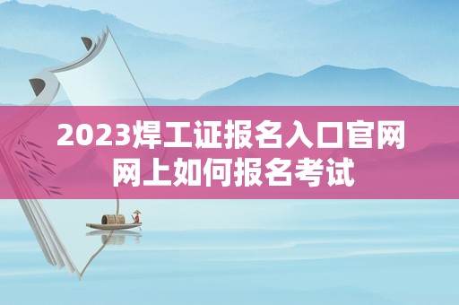 2023焊工证报名入口官网 网上如何报名考试