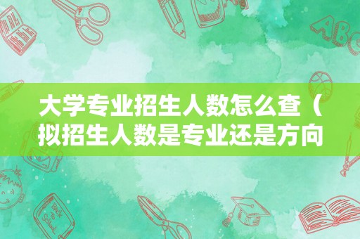 大学专业招生人数怎么查（拟招生人数是专业还是方向） 