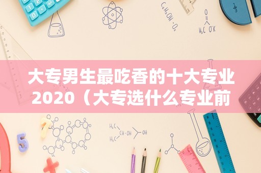 大专男生最吃香的十大专业2020（大专选什么专业前景比较好男生）