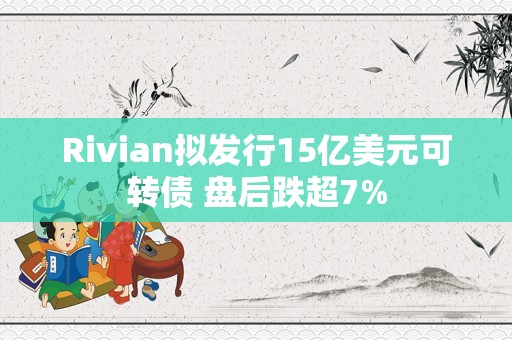 Rivian拟发行15亿美元可转债 盘后跌超7%