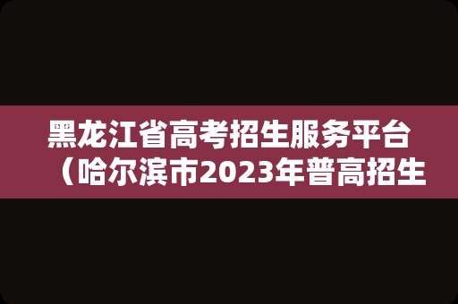 黑龙江省高考招生服务平台（哈尔滨市2023年普高招生网站） 