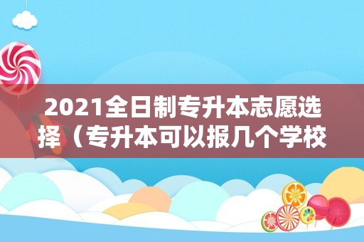 2021全日制专升本志愿选择（专升本可以报几个学校几个志愿） 