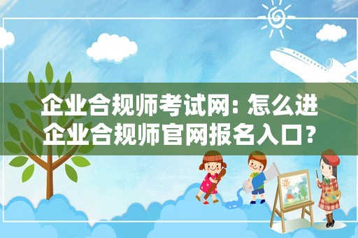 企业合规师考试网: 怎么进企业合规师官网报名入口？10月14号就考试了