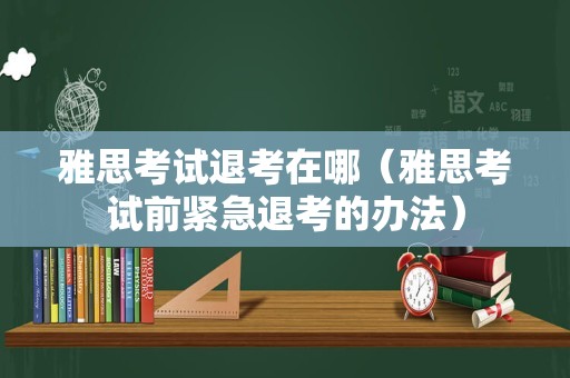 雅思考试退考在哪（雅思考试前紧急退考的办法）