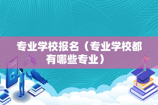 专业学校报名（专业学校都有哪些专业） 