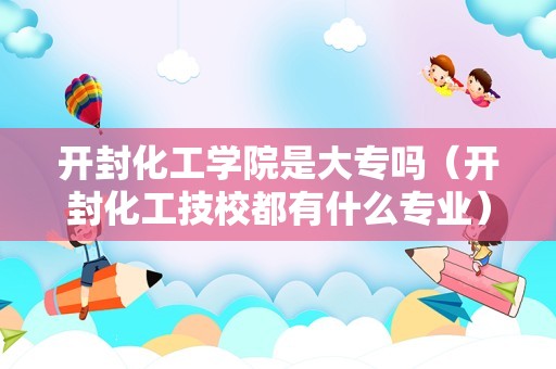 开封化工学院是大专吗（开封化工技校都有什么专业） 