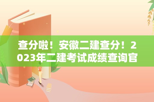 查分啦！安徽二建查分！2023年二建考试成绩查询官网入口