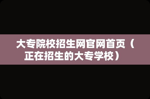 大专院校招生网官网首页（正在招生的大专学校） 