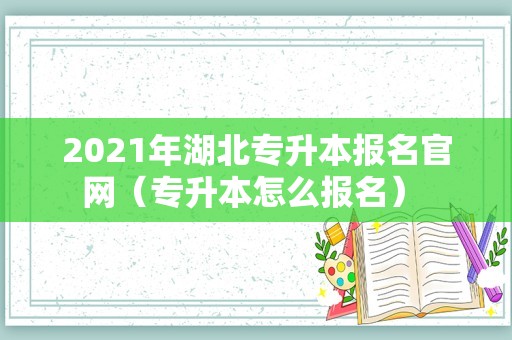 2021年湖北专升本报名官网（专升本怎么报名） 