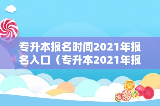 专升本报名时间2021年报名入口（专升本2021年报名时间） 