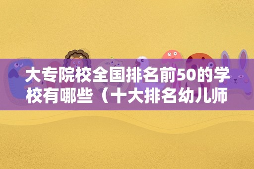 大专院校全国排名前50的学校有哪些（十大排名幼儿师范学院） 