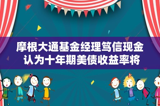 摩根大通基金经理笃信现金 认为十年期美债收益率将升至6%