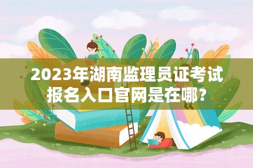 2023年湖南监理员证考试报名入口官网是在哪？