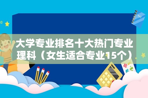 大学专业排名十大热门专业理科（女生适合专业15个）