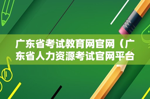 广东省考试教育网官网（广东省人力资源考试官网平台） 