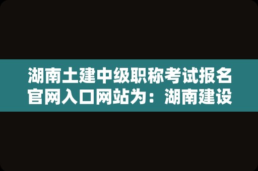 湖南土建中级职称考试报名官网入口网站为：湖南建设人力资源