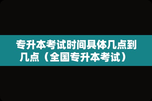 专升本考试时间具体几点到几点（全国专升本考试） 