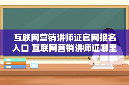 互联网营销讲师证官网报名入口 互联网营销讲师证哪里考取最快