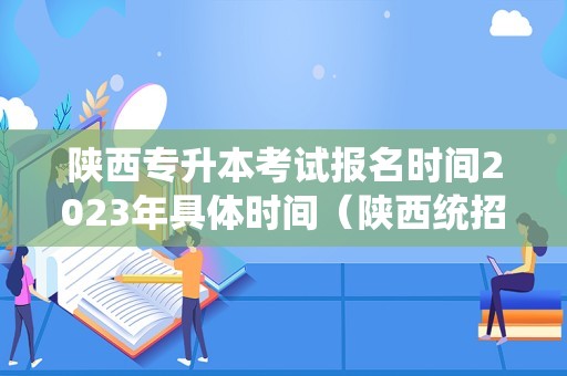 陕西专升本考试报名时间2023年具体时间（陕西统招专升本官网） 