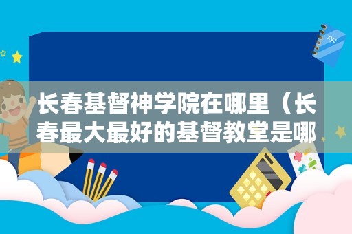 长春基督神学院在哪里（长春最大最好的基督教堂是哪） 