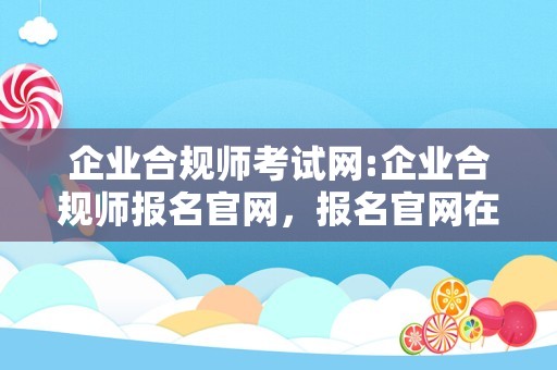 企业合规师考试网:企业合规师报名官网，报名官网在这里！