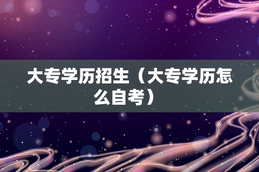 大专学历招生（大专学历怎么自考） 