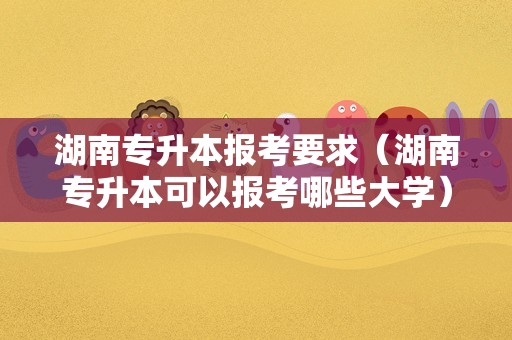 湖南专升本报考要求（湖南专升本可以报考哪些大学） 