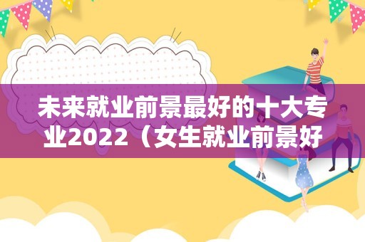 未来就业前景最好的十大专业2022（女生就业前景好的行业）