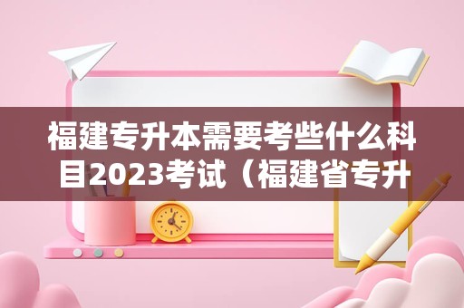 福建专升本需要考些什么科目2023考试（福建省专升本考试大纲） 