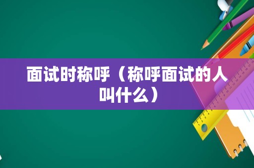 面试时称呼（称呼面试的人叫什么）