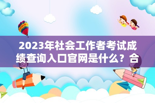 2023年社会工作者考试成绩查询入口官网是什么？合格分数是多少？