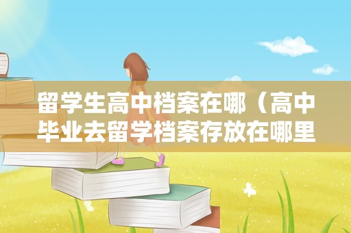 留学生高中档案在哪（高中毕业去留学档案存放在哪里） 