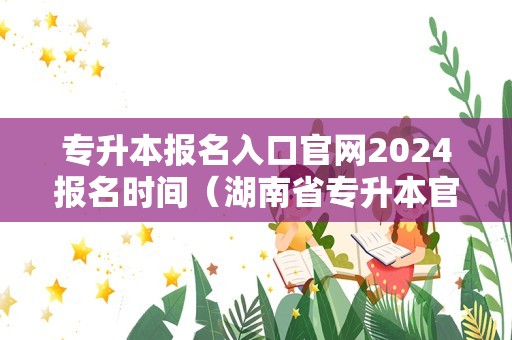 专升本报名入口官网2024报名时间（湖南省专升本官网） 