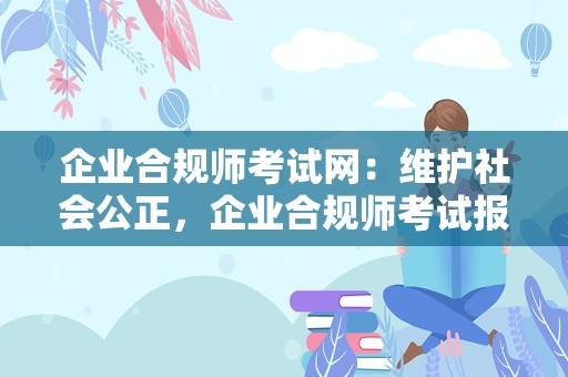 企业合规师考试网：维护社会公正，企业合规师考试报名官网在这