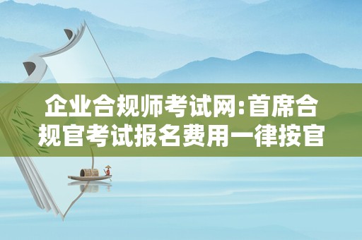 企业合规师考试网:首席合规官考试报名费用一律按官网来这