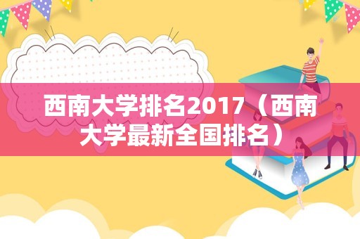 西南大学排名2017（西南大学最新全国排名）