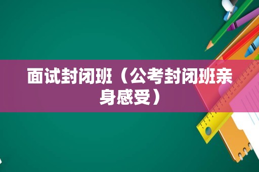 面试封闭班（公考封闭班亲身感受）