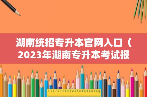 湖南统招专升本官网入口（2023年湖南专升本考试报名时间） 