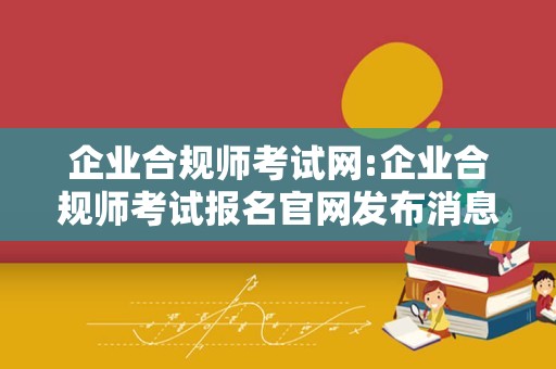 企业合规师考试网:企业合规师考试报名官网发布消息了，快来看