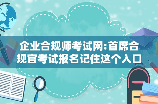 企业合规师考试网:首席合规官考试报名记住这个入口，快来考