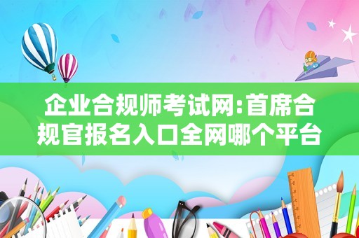 企业合规师考试网:首席合规官报名入口全网哪个平台可以找？