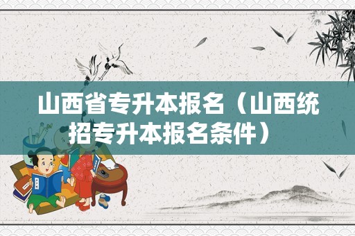 山西省专升本报名（山西统招专升本报名条件） 