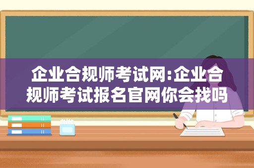 企业合规师考试网:企业合规师考试报名官网你会找吗？来这里