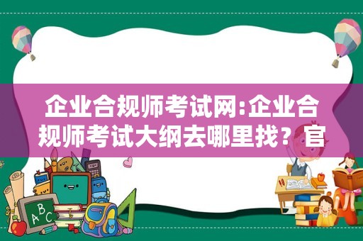 企业合规师考试网:企业合规师考试大纲去哪里找？官网有！