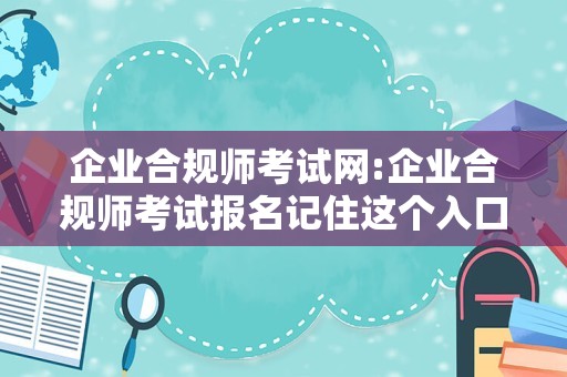 企业合规师考试网:企业合规师考试报名记住这个入口，快来考