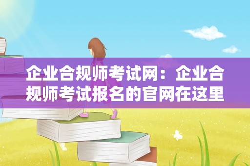 企业合规师考试网：企业合规师考试报名的官网在这里，进来了解考试内容！