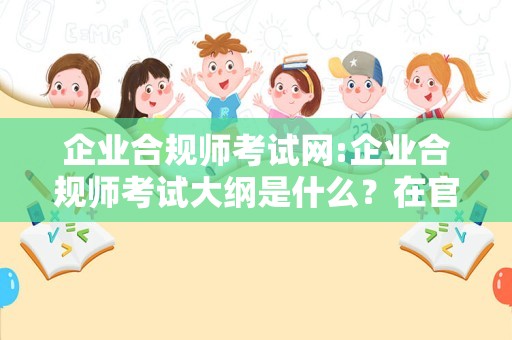 企业合规师考试网:企业合规师考试大纲是什么？在官网看？