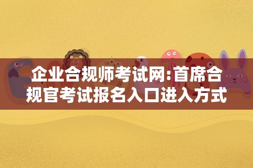 企业合规师考试网:首席合规官考试报名入口进入方式？来这里手把手教给你！